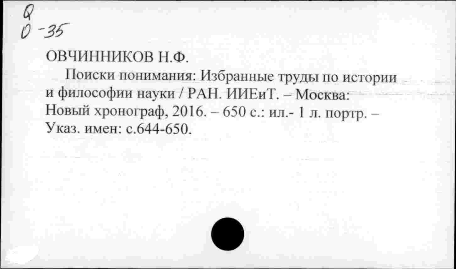 ﻿ОВЧИННИКОВ Н.Ф.
Поиски понимания: Избранные труды по истории и философии науки / РАН. ИИЕиТ. - Москва: Новый хронограф, 2016. - 650 с.: ил,- 1 л. портр. -Указ, имен: с.644-650.